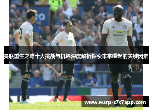 曼联重生之路十大挑战与机遇深度解析探索未来崛起的关键因素 曼联重生之路十大挑战与机遇深度解析探索未来崛起的关键因素