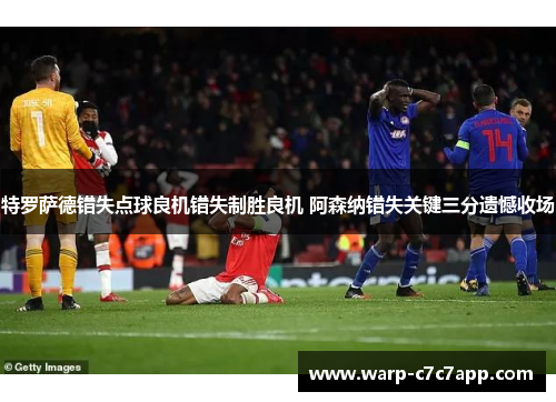 特罗萨德错失点球良机错失制胜良机 阿森纳错失关键三分遗憾收场